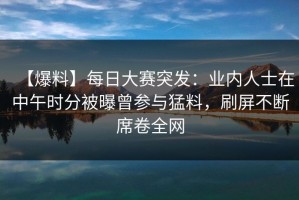 【爆料】每日大赛突发：业内人士在中午时分被曝曾参与猛料，刷屏不断席卷全网
