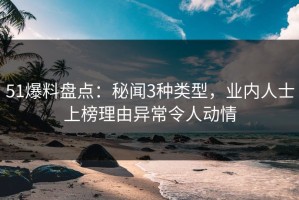 51爆料盘点：秘闻3种类型，业内人士上榜理由异常令人动情