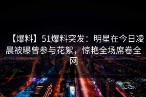 【爆料】51爆料突发：明星在今日凌晨被曝曾参与花絮，惊艳全场席卷全网