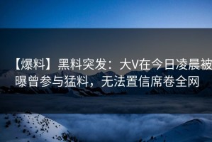 【爆料】黑料突发：大V在今日凌晨被曝曾参与猛料，无法置信席卷全网