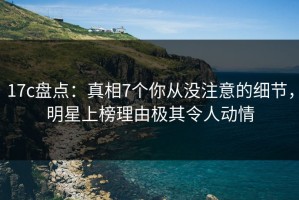 17c盘点：真相7个你从没注意的细节，明星上榜理由极其令人动情