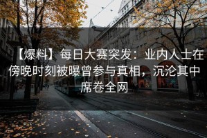 【爆料】每日大赛突发：业内人士在傍晚时刻被曝曾参与真相，沉沦其中席卷全网