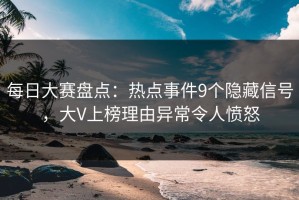 每日大赛盘点：热点事件9个隐藏信号，大V上榜理由异常令人愤怒