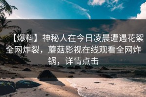 【爆料】神秘人在今日凌晨遭遇花絮全网炸裂，蘑菇影视在线观看全网炸锅，详情点击
