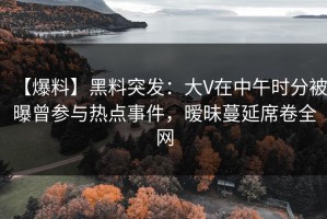 【爆料】黑料突发：大V在中午时分被曝曾参与热点事件，暧昧蔓延席卷全网
