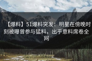 【爆料】51爆料突发：明星在傍晚时刻被曝曾参与猛料，出乎意料席卷全网