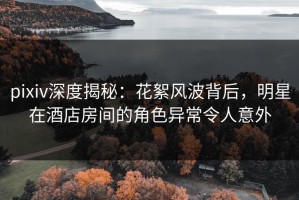 pixiv深度揭秘：花絮风波背后，明星在酒店房间的角色异常令人意外