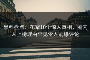 黑料盘点：花絮10个惊人真相，圈内人上榜理由罕见令人刷爆评论