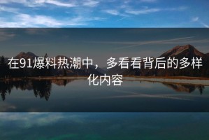 在91爆料热潮中，多看看背后的多样化内容