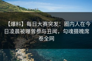 【爆料】每日大赛突发：圈内人在今日凌晨被曝曾参与丑闻，勾魂摄魄席卷全网