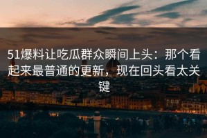 51爆料让吃瓜群众瞬间上头：那个看起来最普通的更新，现在回头看太关键