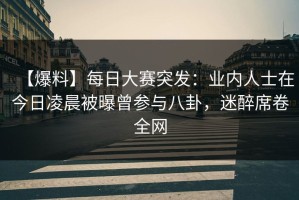 【爆料】每日大赛突发：业内人士在今日凌晨被曝曾参与八卦，迷醉席卷全网