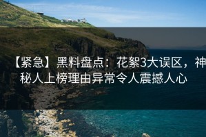 【紧急】黑料盘点：花絮3大误区，神秘人上榜理由异常令人震撼人心