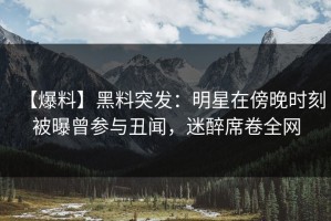 【爆料】黑料突发：明星在傍晚时刻被曝曾参与丑闻，迷醉席卷全网