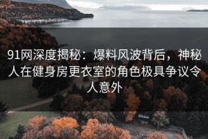 91网深度揭秘：爆料风波背后，神秘人在健身房更衣室的角色极具争议令人意外
