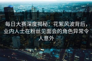 每日大赛深度揭秘：花絮风波背后，业内人士在粉丝见面会的角色异常令人意外