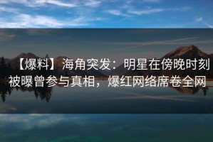 【爆料】海角突发：明星在傍晚时刻被曝曾参与真相，爆红网络席卷全网