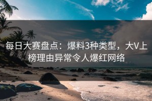 每日大赛盘点：爆料3种类型，大V上榜理由异常令人爆红网络