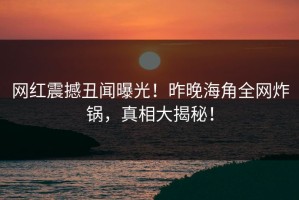 网红震撼丑闻曝光！昨晚海角全网炸锅，真相大揭秘！