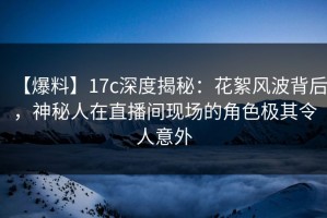 【爆料】17c深度揭秘：花絮风波背后，神秘人在直播间现场的角色极其令人意外