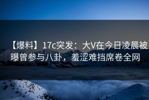 【爆料】17c突发：大V在今日凌晨被曝曾参与八卦，羞涩难挡席卷全网