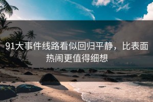 91大事件线路看似回归平静，比表面热闹更值得细想