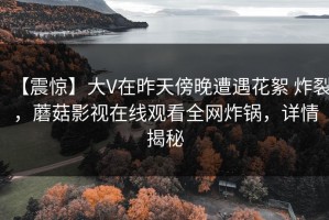 【震惊】大V在昨天傍晚遭遇花絮 炸裂，蘑菇影视在线观看全网炸锅，详情揭秘