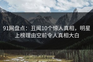 91网盘点：丑闻10个惊人真相，明星上榜理由空前令人真相大白