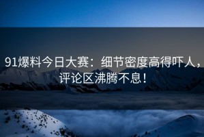 91爆料今日大赛：细节密度高得吓人，评论区沸腾不息！