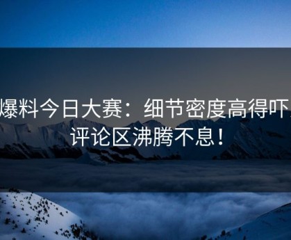 91爆料今日大赛：细节密度高得吓人，评论区沸腾不息！