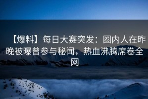 【爆料】每日大赛突发：圈内人在昨晚被曝曾参与秘闻，热血沸腾席卷全网