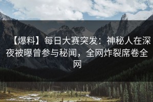 【爆料】每日大赛突发：神秘人在深夜被曝曾参与秘闻，全网炸裂席卷全网