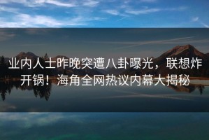 业内人士昨晚突遭八卦曝光，联想炸开锅！海角全网热议内幕大揭秘