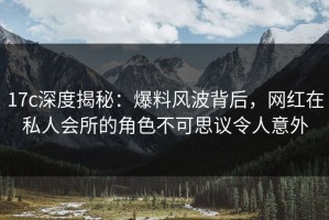 17c深度揭秘：爆料风波背后，网红在私人会所的角色不可思议令人意外