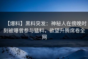 【爆料】黑料突发：神秘人在傍晚时刻被曝曾参与猛料，欲望升腾席卷全网