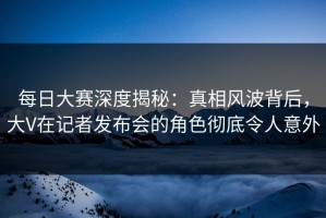 每日大赛深度揭秘：真相风波背后，大V在记者发布会的角色彻底令人意外
