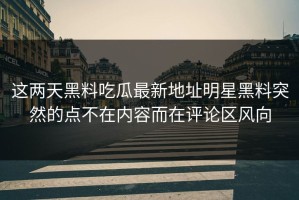 这两天黑料吃瓜最新地址明星黑料突然的点不在内容而在评论区风向