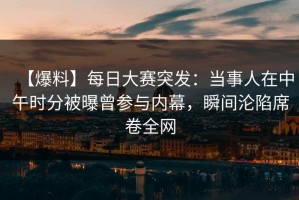 【爆料】每日大赛突发：当事人在中午时分被曝曾参与内幕，瞬间沦陷席卷全网