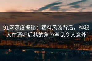 91网深度揭秘：猛料风波背后，神秘人在酒吧后巷的角色罕见令人意外