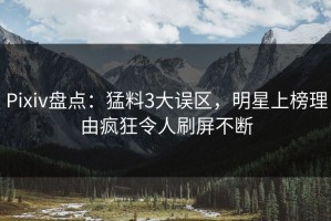 Pixiv盘点：猛料3大误区，明星上榜理由疯狂令人刷屏不断
