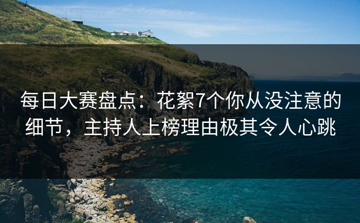 每日大赛盘点：花絮7个你从没注意的细节，主持人上榜理由极其令人心跳