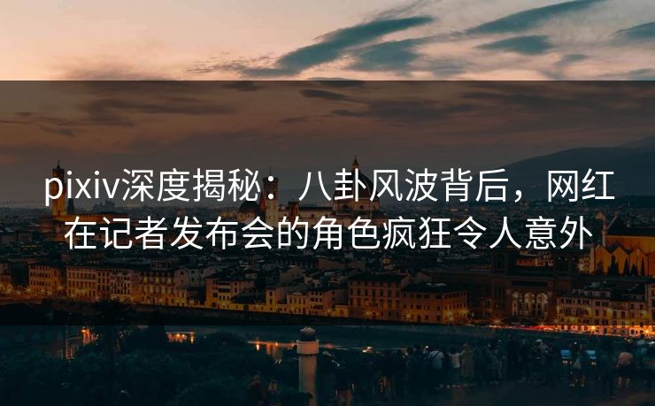 pixiv深度揭秘:八卦风波背后,网红在记者发布会的角色疯狂令人意外 pixiv深度揭秘:八卦风波背后,网红在记者发布会的角色疯狂令人意外