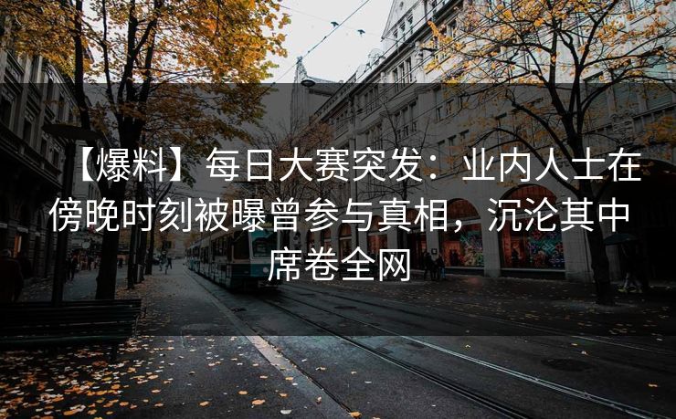 【爆料】每日大赛突发：业内人士在傍晚时刻被曝曾参与真相，沉沦其中席卷全网
