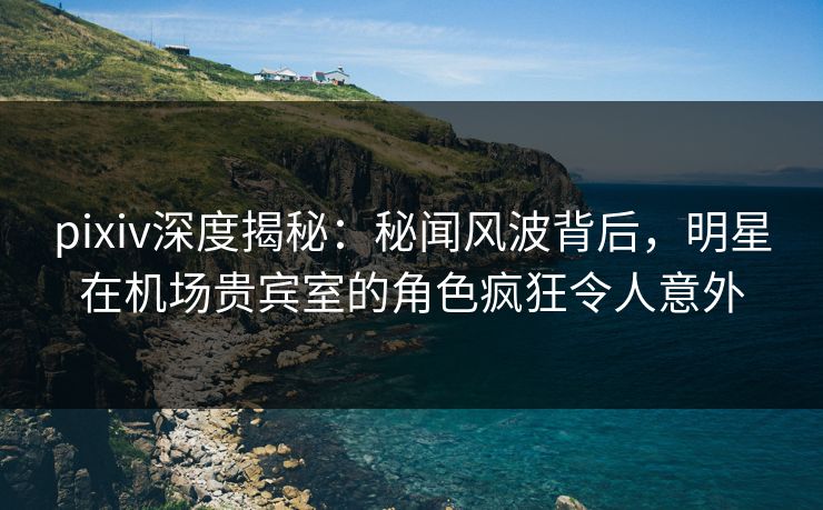 pixiv深度揭秘:秘闻风波背后,明星在机场贵宾室的角色疯狂令人意外 pixiv深度揭秘:秘闻风波背后,明星在机场贵宾室的角色疯狂令人意外
