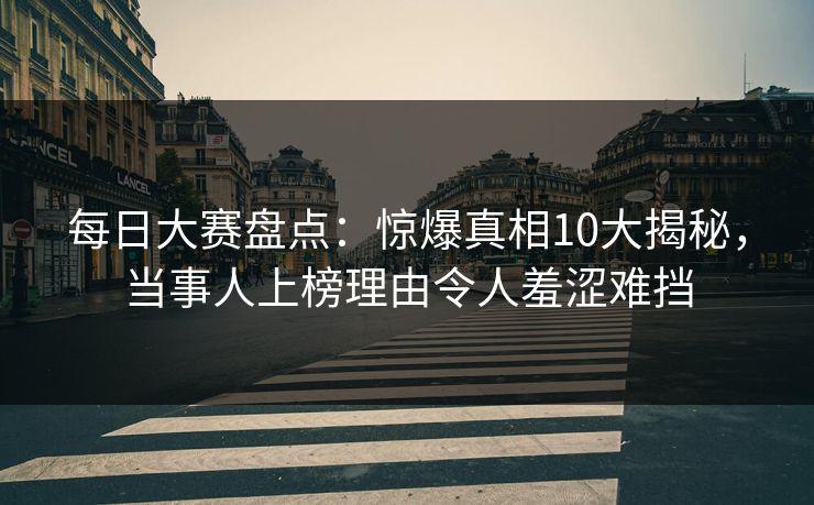 每日大赛盘点:惊爆真相10大揭秘,当事人上榜理由令人羞涩难挡 每日大赛盘点:惊爆真相10大揭秘,当事人上榜理由令人羞涩难挡