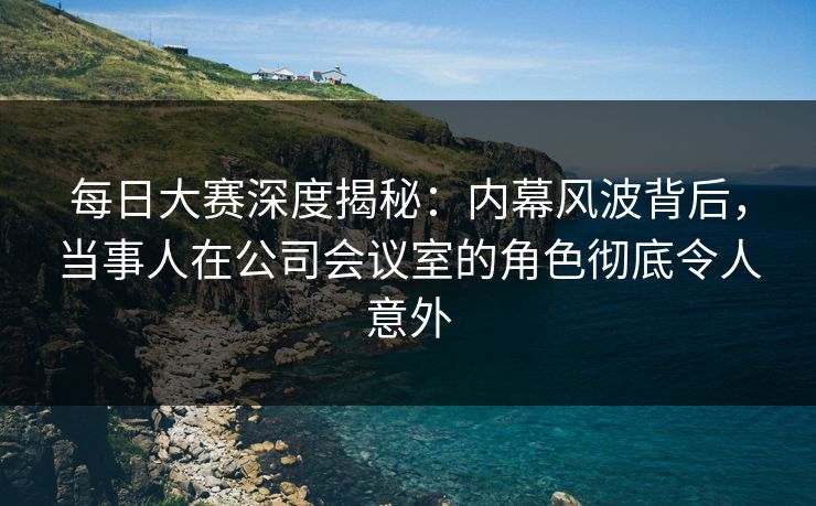 每日大赛深度揭秘：内幕风波背后，当事人在公司会议室的角色彻底令人意外