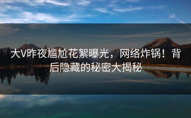 大V昨夜尴尬花絮曝光,网络炸锅!背后隐藏的秘密大揭秘 大V昨夜尴尬花絮曝光,网络炸锅!背后隐藏的秘密大揭秘