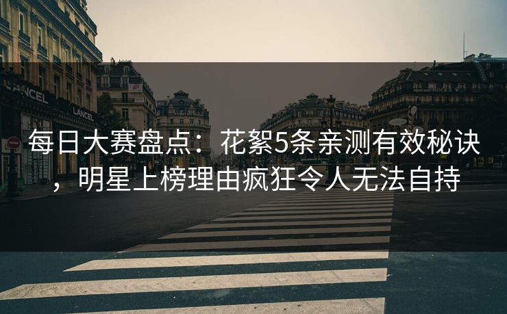 每日大赛盘点：花絮5条亲测有效秘诀，明星上榜理由疯狂令人无法自持
