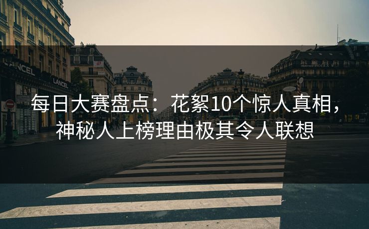 每日大赛盘点：花絮10个惊人真相，神秘人上榜理由极其令人联想
