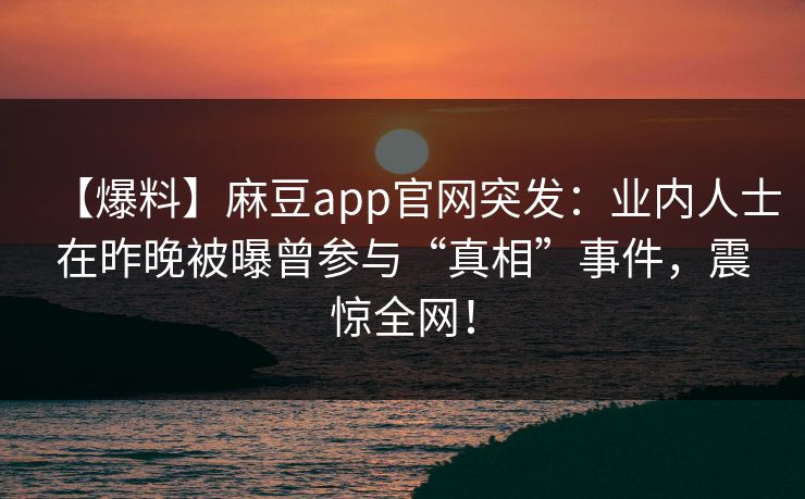 【爆料】麻豆app官网突发:业内人士在昨晚被曝曾参与“真相”事件,震惊全网! 【爆料】麻豆app官网突发:业内人士在昨晚被曝曾参与“真相”事件,震惊全网!